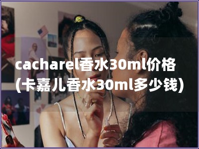 cacharel香水30ml价格(卡嘉儿香水30ml多少钱)