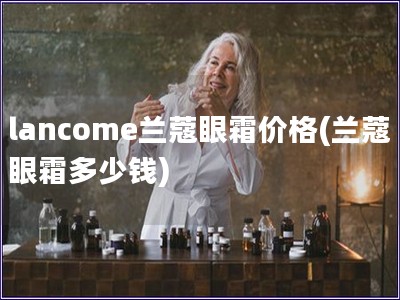 lancome兰蔻眼霜价格(兰蔻眼霜多少钱)