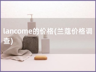 lancome的价格(兰蔻价格调查)