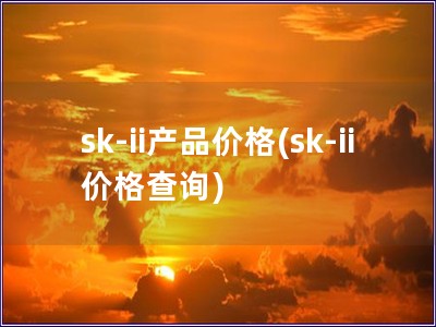 sk-ii产品价格(sk-ii 价格查询)