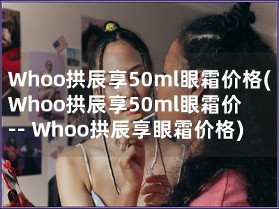 Whoo拱辰享50ml眼霜价格(Whoo拱辰享50ml眼霜价 -- Whoo拱辰享眼霜价格)