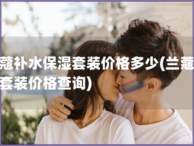 兰蔻补水保湿套装价格多少(兰蔻补水套装价格查询)