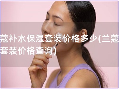 兰蔻补水保湿套装价格多少(兰蔻补水套装价格查询)