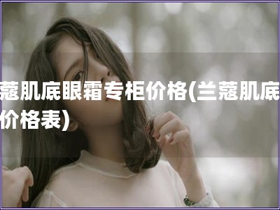 兰蔻肌底眼霜专柜价格(兰蔻肌底眼霜价格表)