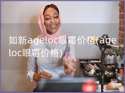 如新ageloc眼霜价格(ageloc眼霜价格)