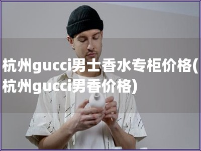 杭州gucci男士香水专柜价格(杭州gucci男香价