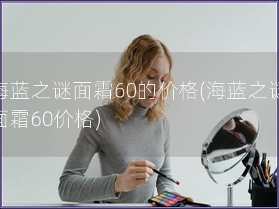 海蓝之谜面霜60的价格(海蓝之谜面霜60价格)