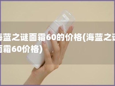 海蓝之谜面霜60的价格(海蓝之谜面霜60价格)