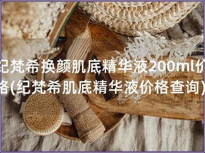 纪梵希换颜肌底精华液200ml价格(纪梵希肌底精华液价格查询)