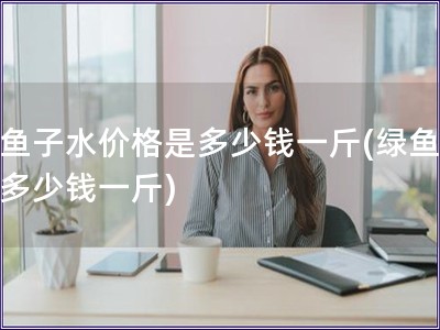 绿鱼子水价格是多少钱一斤(绿鱼子水多少钱一斤)