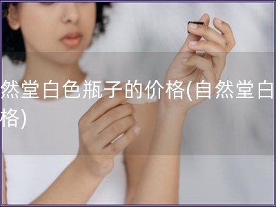 自然堂白色瓶子的价格(自然堂白瓶价格)