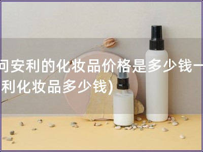 请问安利的化妆品价格是多少钱一瓶(安利化妆品多少钱)