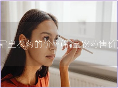 霜皇农药的价格(霜皇农药售价)