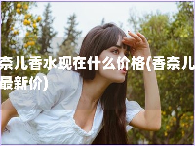 香奈儿香水现在什么价格(香奈儿香水最新价)